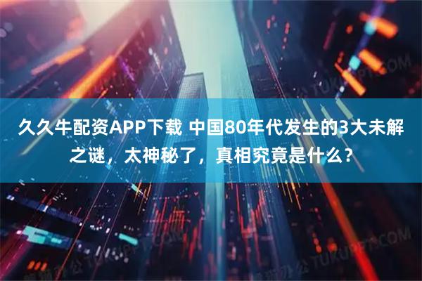 久久牛配资APP下载 中国80年代发生的3大未解之谜，太神秘了，真相究竟是什么？