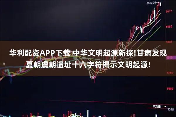 华利配资APP下载 中华文明起源新探!甘肃发现夏朝虞朝遗址十六字符揭示文明起源!