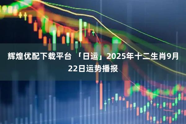辉煌优配下载平台 「日运」2025年十二生肖9月22日运势播报