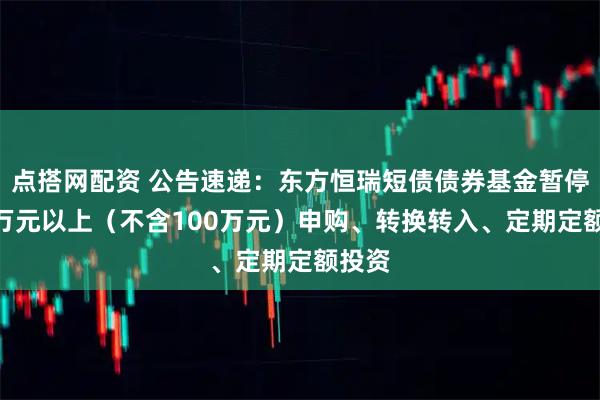 点搭网配资 公告速递：东方恒瑞短债债券基金暂停100万元以上（不含100万元）申购、转换转入、定期定额投资