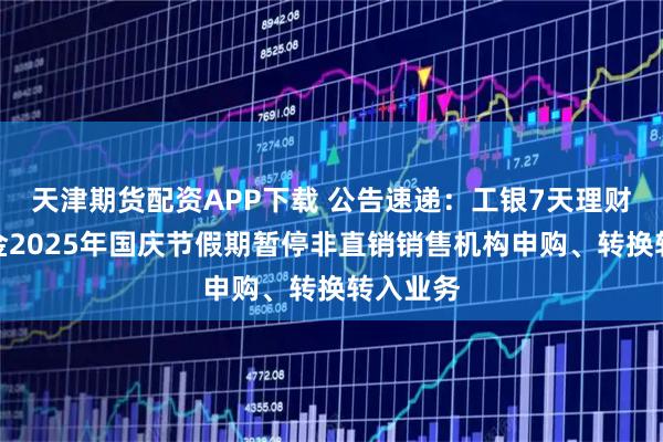 天津期货配资APP下载 公告速递：工银7天理财债券基金2025年国庆节假期暂停非直销销售机构申购、转换转入业务