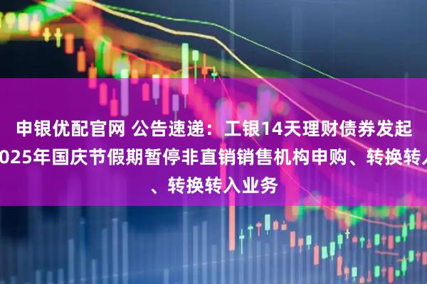 申银优配官网 公告速递：工银14天理财债券发起基金2025年国庆节假期暂停非直销销售机构申购、转换转入业务