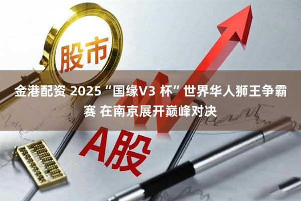金港配资 2025“国缘V3 杯”世界华人狮王争霸赛 在南京展开巅峰对决