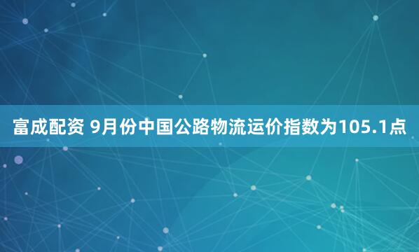 富成配资 9月份中国公路物流运价指数为105.1点