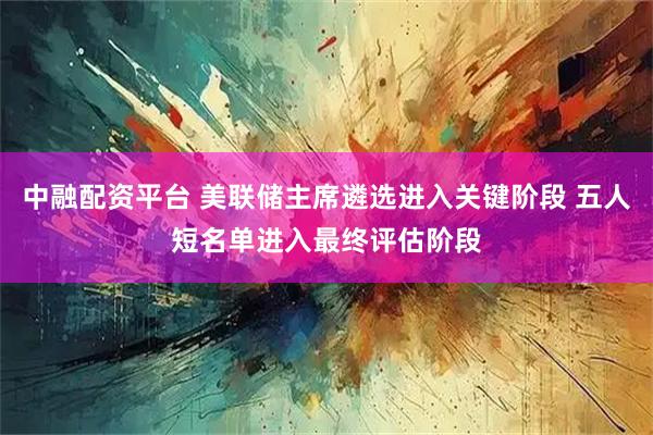 中融配资平台 美联储主席遴选进入关键阶段 五人短名单进入最终评估阶段