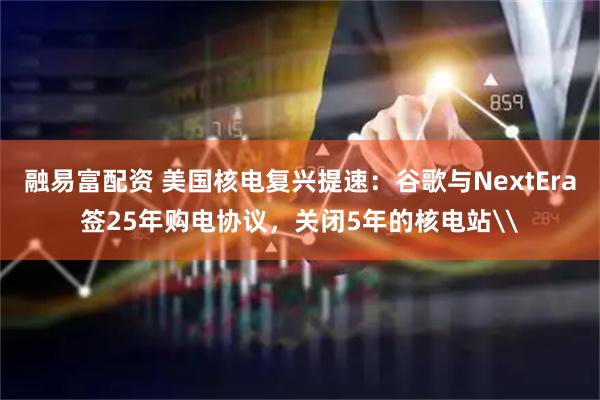 融易富配资 美国核电复兴提速：谷歌与NextEra签25年购电协议，关闭5年的核电站\