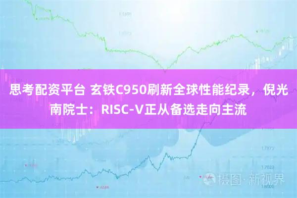 思考配资平台 玄铁C950刷新全球性能纪录，倪光南院士：RISC-V正从备选走向主流
