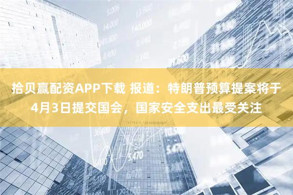 拾贝赢配资APP下载 报道：特朗普预算提案将于4月3日提交国会，国家安全支出最受关注