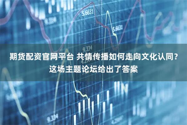 期货配资官网平台 共情传播如何走向文化认同？这场主题论坛给出了答案