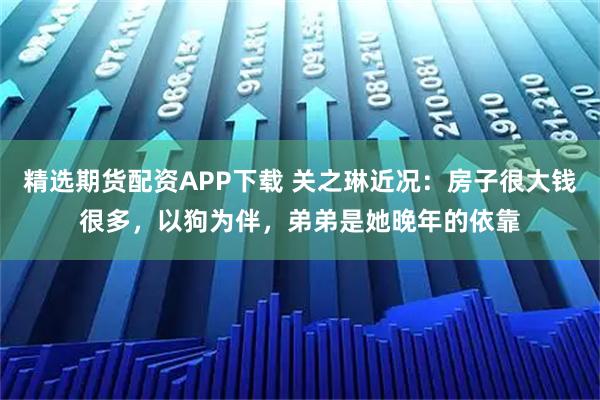 精选期货配资APP下载 关之琳近况：房子很大钱很多，以狗为伴，弟弟是她晚年的依靠