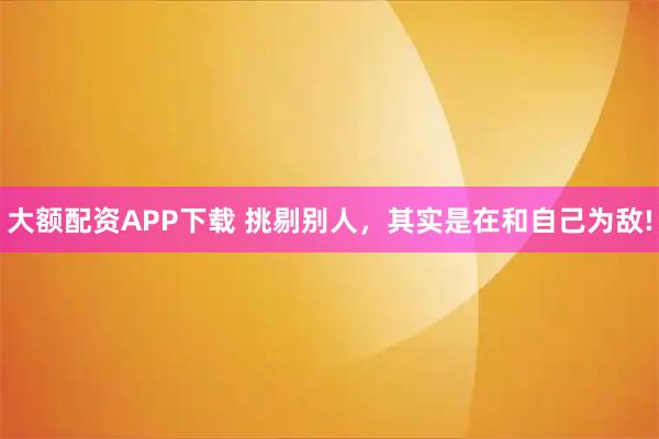 大额配资APP下载 挑剔别人，其实是在和自己为敌!