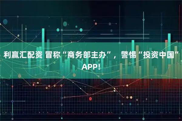 利赢汇配资 冒称“商务部主办”，警惕“投资中国”APP!