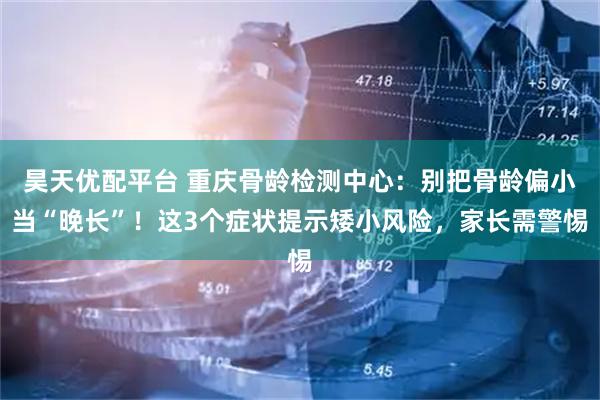 昊天优配平台 重庆骨龄检测中心：别把骨龄偏小当“晚长”！这3个症状提示矮小风险，家长需警惕