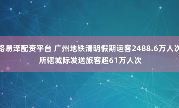 路易泽配资平台 广州地铁清明假期运客2488.6万人次 所辖城际发送旅客超61万人次
