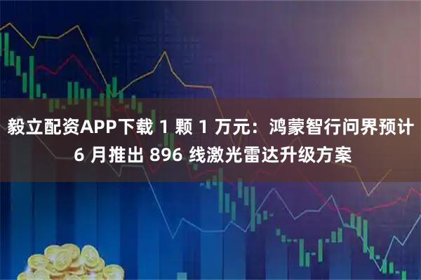 毅立配资APP下载 1 颗 1 万元：鸿蒙智行问界预计 6 月推出 896 线激光雷达升级方案