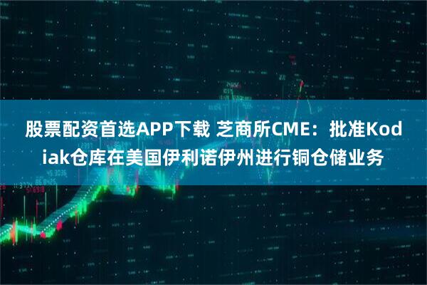 股票配资首选APP下载 芝商所CME：批准Kodiak仓库在美国伊利诺伊州进行铜仓储业务