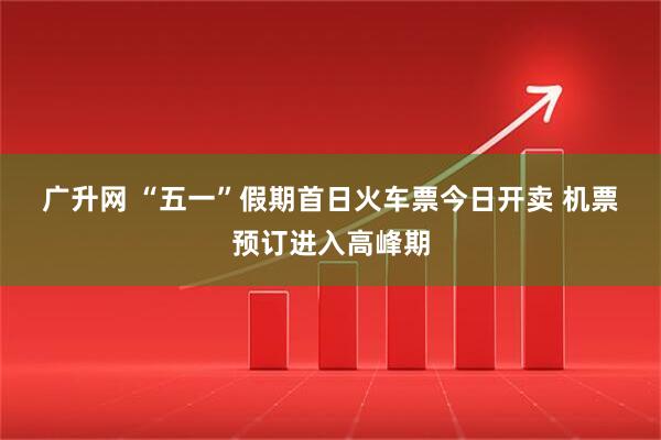 广升网 “五一”假期首日火车票今日开卖 机票预订进入高峰期