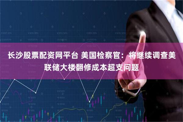 长沙股票配资网平台 美国检察官：将继续调查美联储大楼翻修成本超支问题
