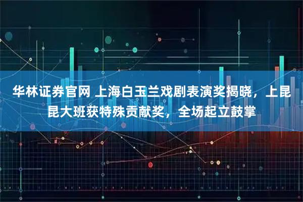 华林证券官网 上海白玉兰戏剧表演奖揭晓，上昆昆大班获特殊贡献奖，全场起立鼓掌