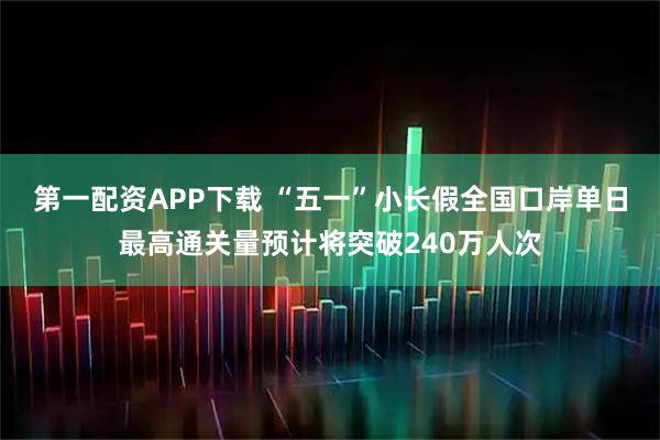 第一配资APP下载 “五一”小长假全国口岸单日最高通关量预计将突破240万人次