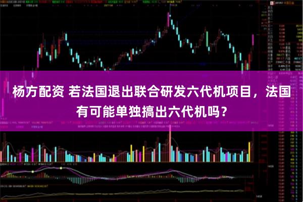 杨方配资 若法国退出联合研发六代机项目，法国有可能单独搞出六代机吗？