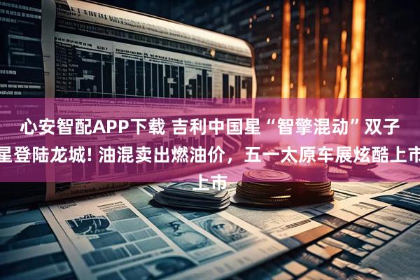 心安智配APP下载 吉利中国星“智擎混动”双子星登陆龙城! 油混卖出燃油价，五一太原车展炫酷上市