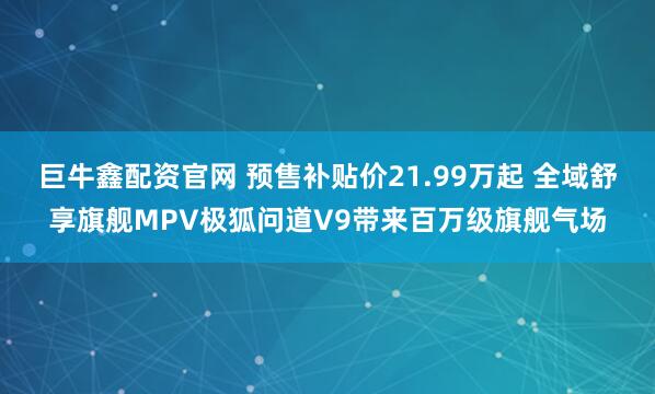 巨牛鑫配资官网 预售补贴价21.99万起 全域舒享旗舰MPV极狐问道V9带来百万级旗舰气场