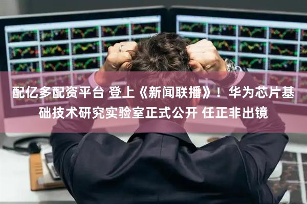 配亿多配资平台 登上《新闻联播》！华为芯片基础技术研究实验室正式公开 任正非出镜